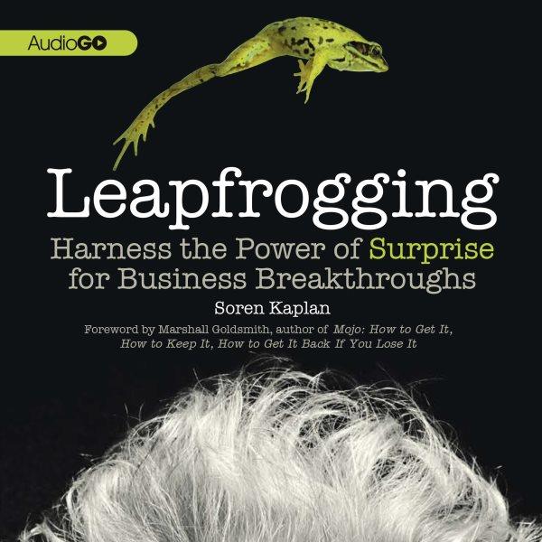 Leapfrogging [electronic resource] : harness the power of surprise for business breakthroughs / Soren Kaplan ; foreword by Marshall Goldsmith.