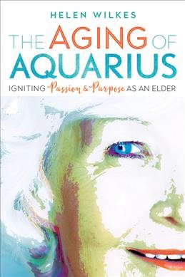 The aging of Aquarius : igniting passion & purpose as an elder / Helen Wilkes.