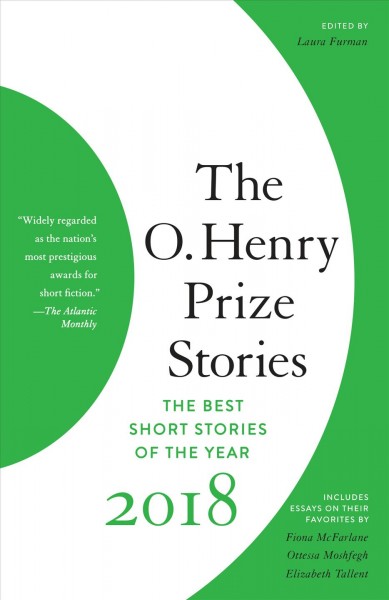 The O. Henry Prize stories. 2018 / chosen and with an introduction by Laura Furman ; with essays by jurors Fiona McFarlane, Ottessa Moshfegh [and] Elizabeth Tallent on the stories they admire most.